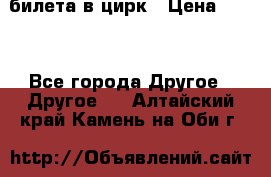 2 билета в цирк › Цена ­ 800 - Все города Другое » Другое   . Алтайский край,Камень-на-Оби г.